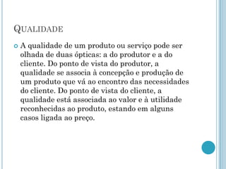 QUALIDADE
   A qualidade de um produto ou serviço pode ser
    olhada de duas ópticas: a do produtor e a do
    cliente. Do ponto de vista do produtor, a
    qualidade se associa à concepção e produção de
    um produto que vá ao encontro das necessidades
    do cliente. Do ponto de vista do cliente, a
    qualidade está associada ao valor e à utilidade
    reconhecidas ao produto, estando em alguns
    casos ligada ao preço.
 