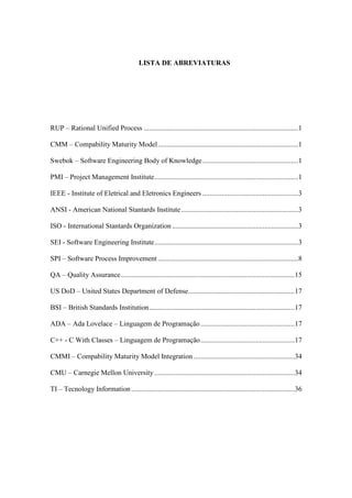 LISTA DE ABREVIATURAS
RUP – Rational Unified Process .......................................................................................1
CMM – Compability Maturity Model...............................................................................1
Swebok – Software Engineering Body of Knowledge......................................................1
PMI – Project Management Institute.................................................................................1
IEEE - Institute of Eletrical and Eletronics Engineers ......................................................3
ANSI - American National Stantards Institute..................................................................3
ISO - International Stantards Organization .......................................................................3
SEI - Software Engineering Institute.................................................................................3
SPI – Software Process Improvement ...............................................................................8
QA – Quality Assurance..................................................................................................15
US DoD – United States Department of Defense............................................................17
BSI – British Standards Institution..................................................................................17
ADA – Ada Lovelace – Linguagem de Programação.....................................................17
C++ - C With Classes – Linguagem de Programação.....................................................17
CMMI – Compability Maturity Model Integration.........................................................34
CMU – Carnegie Mellon University ...............................................................................34
TI – Tecnology Information ............................................................................................36
 