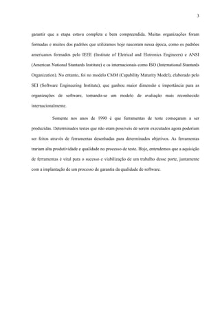 3
garantir que a etapa estava completa e bem compreendida. Muitas organizações foram
formadas e muitos dos padrões que utilizamos hoje nasceram nessa época, como os padrões
americanos formados pelo IEEE (Institute of Eletrical and Eletronics Engineers) e ANSI
(American National Stantards Institute) e os internacionais como ISO (International Stantards
Organization). No entanto, foi no modelo CMM (Capability Maturity Model), elaborado pelo
SEI (Software Engineering Institute), que ganhou maior dimensão e importância para as
organizações de software, tornando-se um modelo de avaliação mais reconhecido
internacionalmente.
Somente nos anos de 1990 é que ferramentas de teste começaram a ser
produzidas. Determinados testes que não eram possíveis de serem executados agora poderiam
ser feitos através de ferramentas desenhadas para determinados objetivos. As ferramentas
trariam alta produtividade e qualidade no processo de teste. Hoje, entendemos que a aquisição
de ferramentas é vital para o sucesso e viabilização de um trabalho desse porte, juntamente
com a implantação de um processo de garantia da qualidade de software.
 