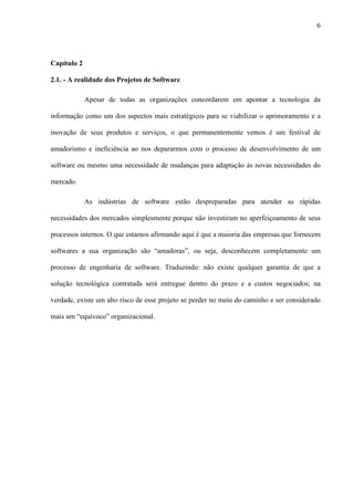 6
Capítulo 2
2.1. - A realidade dos Projetos de Software
Apesar de todas as organizações concordarem em apontar a tecnologia da
informação como um dos aspectos mais estratégicos para se viabilizar o aprimoramento e a
inovação de seus produtos e serviços, o que permanentemente vemos é um festival de
amadorismo e ineficiência ao nos depararmos com o processo de desenvolvimento de um
software ou mesmo uma necessidade de mudanças para adaptação às novas necessidades do
mercado.
As indústrias de software estão despreparadas para atender as rápidas
necessidades dos mercados simplesmente porque não investiram no aperfeiçoamento de seus
processos internos. O que estamos afirmando aqui é que a maioria das empresas que fornecem
softwares a sua organização são “amadoras”, ou seja, desconhecem completamente um
processo de engenharia de software. Traduzindo: não existe qualquer garantia de que a
solução tecnológica contratada será entregue dentro do prazo e a custos negociados; na
verdade, existe um alto risco de esse projeto se perder no meio do caminho e ser considerado
mais um “equívoco” organizacional.
 