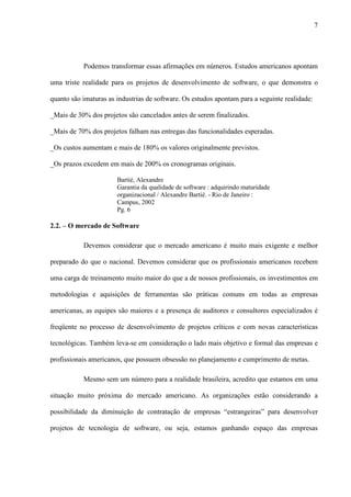 7
Podemos transformar essas afirmações em números. Estudos americanos apontam
uma triste realidade para os projetos de desenvolvimento de software, o que demonstra o
quanto são imaturas as industrias de software. Os estudos apontam para a seguinte realidade:
_Mais de 30% dos projetos são cancelados antes de serem finalizados.
_Mais de 70% dos projetos falham nas entregas das funcionalidades esperadas.
_Os custos aumentam e mais de 180% os valores originalmente previstos.
_Os prazos excedem em mais de 200% os cronogramas originais.
Bartié, Alexandre
Garantia da qualidade de software : adquirindo maturidade
organizacional / Alexandre Bartié. - Rio de Janeiro :
Campus, 2002
Pg. 6
2.2. – O mercado de Software
Devemos considerar que o mercado americano é muito mais exigente e melhor
preparado do que o nacional. Devemos considerar que os profissionais americanos recebem
uma carga de treinamento muito maior do que a de nossos profissionais, os investimentos em
metodologias e aquisições de ferramentas são práticas comuns em todas as empresas
americanas, as equipes são maiores e a presença de auditores e consultores especializados é
freqüente no processo de desenvolvimento de projetos críticos e com novas características
tecnológicas. Também leva-se em consideração o lado mais objetivo e formal das empresas e
profissionais americanos, que possuem obsessão no planejamento e cumprimento de metas.
Mesmo sem um número para a realidade brasileira, acredito que estamos em uma
situação muito próxima do mercado americano. As organizações estão considerando a
possibilidade da diminuição de contratação de empresas “estrangeiras” para desenvolver
projetos de tecnologia de software, ou seja, estamos ganhando espaço das empresas
 