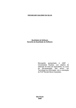 OSCARLINO GALDINO DA SILVA
Qualidade de Software
Garantia da Qualidade de Software
Monografia apresentada à UNIP –
Universidade Paulista, com objetivo de
obtenção de título de especialista, no curso
da pós-graduação “lato sensu” em
Tecnologia da Informação, sob a orientação
do Profº Ronald Stevis Cassiolato.
São Paulo
2008
 