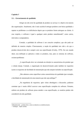 9
Capítulo 3
3.1. – Gerenciamento de qualidade
Atingir um alto nível de qualidade de produto ou serviço é o objetivo da maioria
das organizações. Atualmente, não é mais aceitável entregar produtos com baixa qualidade e
reparar os problemas e as deficiências depois que os produtos foram entregues ao cliente. A
esse respeito, o software é igual a qualquer outro produto manufaturado9
, como carros,
televisões e computadores.
Contudo, a qualidade do software é um conceito complexo, que não pode ser
definido de maneira simples. Classicamente, a noção de qualidade tem sido a de que o
produto desenvolvido deve cumprir com sua especificação (Crosby, 1979). Em um mundo
ideal, essa definição se aplicaria a todos os produtos, mas, para os sistemas de software,
existem problemas:
_A especificação deve ser orientada em direção às características do produto que
o cliente deseja. Contudo, a organização de desenvolvimento pode também ter requisitos
(como os requisitos de facilidade de manutenção) que não estejam incluídos na especificação.
_Não sabemos como especificar certas características de qualidade (por exemplo,
a facilidade de manutenção) de uma maneira que não seja ambígua10
.
_Na engenharia de requisitos, após várias abordagens e discussões, podemos
constatar que é muito difícil escrever uma especificação completa de software. Portanto,
embora um produto de software possa atender a sua especificação, os usuários podem não
considerá-lo de alta qualidade.
9
Manufaturado – produto feito a mão na industria ou estabelecimento.
10
Ambígua – duplo sentido.
 