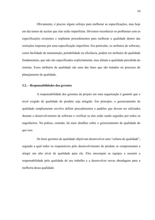 10
Obviamente, é preciso algum esforço para melhorar as especificações, mas hoje
em dia temos de aceitar que elas serão imperfeitas. Devemos reconhecer os problemas com as
especificações existentes e implantar procedimentos para melhorar a qualidade dentro das
restrições impostas por uma especificação imperfeita. Em particular, os atributos de software,
como facilidade de manutenção, portabilidade ou eficiência, podem ser atributos de qualidade
fundamentais, que não são especificados explicitamente, mas afetam a qualidade percebida do
sistema. Esses atributos de qualidade são uma das fases que são tratados no processo do
planejamento de qualidade.
3.2. – Responsabilidades dos gerentes
A responsabilidade dos gerentes de projeto em uma organização é garantir que o
nível exigido de qualidade do produto seja atingido. Em princípio, o gerenciamento de
qualidade simplesmente envolve definir procedimentos e padrões que devem ser utilizados
durante o desenvolvimento de software e verificar se eles estão sendo seguidos por todos os
engenheiros. Na prática, contudo, há mais detalhes sobre o gerenciamento de qualidade do
que isso.
Os bons gerentes de qualidade objetivam desenvolver uma “cultura de qualidade”,
segundo a qual todos os responsáveis pelo desenvolvimento do produto se comprometam a
atingir um alto nível de qualidade para ele. Eles encorajam as equipes a assumir a
responsabilidade pela qualidade de seu trabalho e a desenvolver novas abordagens para a
melhoria dessa qualidade.
 
