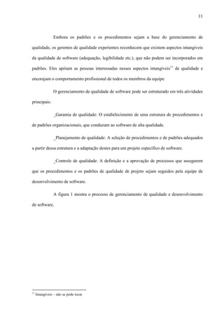 11
Embora os padrões e os procedimentos sejam a base do gerenciamento de
qualidade, os gerentes de qualidade experientes reconhecem que existem aspectos intangíveis
da qualidade de software (adequação, legibilidade etc.), que não podem ser incorporados em
padrões. Eles apóiam as pessoas interessadas nesses aspectos intangíveis11
de qualidade e
encorajam o comportamento profissional de todos os membros da equipe.
O gerenciamento de qualidade de software pode ser estruturado em três atividades
principais:
_Garantia de qualidade: O estabelecimento de uma estrutura de procedimentos e
de padrões organizacionais, que conduzam ao software de alta qualidade.
_Planejamento de qualidade: A seleção de procedimentos e de padrões adequados
a partir dessa estrutura e a adaptação destes para um projeto específico de software.
_Controle de qualidade: A definição e a aprovação de processos que assegurem
que os procedimentos e os padrões de qualidade de projeto sejam seguidos pela equipe de
desenvolvimento de software.
A figura 1 mostra o processo de gerenciamento de qualidade e desenvolvimento
de software.
11
Intangíveis – não se pode tocar
 