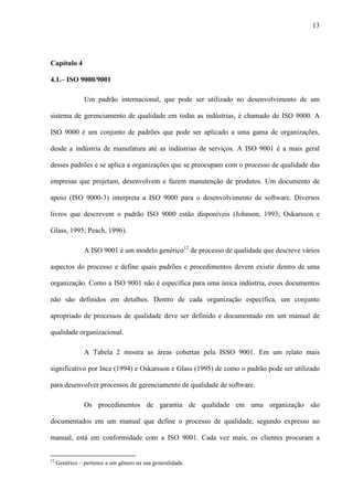 13
Capítulo 4
4.1.– ISO 9000/9001
Um padrão internacional, que pode ser utilizado no desenvolvimento de um
sistema de gerenciamento de qualidade em todas as indústrias, é chamado de ISO 9000. A
ISO 9000 é um conjunto de padrões que pode ser aplicado a uma gama de organizações,
desde a indústria de manufatura até as indústrias de serviços. A ISO 9001 é a mais geral
desses padrões e se aplica a organizações que se preocupam com o processo de qualidade das
empresas que projetam, desenvolvem e fazem manutenção de produtos. Um documento de
apoio (ISO 9000-3) interpreta a ISO 9000 para o desenvolvimento de software. Diversos
livros que descrevem o padrão ISO 9000 estão disponíveis (Johnson, 1993; Oskarsson e
Glass, 1995; Peach, 1996).
A ISO 9001 é um modelo genérico12
de processo de qualidade que descreve vários
aspectos do processo e define quais padrões e procedimentos devem existir dentro de uma
organização. Como a ISO 9001 não é específica para uma única indústria, esses documentos
não são definidos em detalhes. Dentro de cada organização específica, um conjunto
apropriado de processos de qualidade deve ser definido e documentado em um manual de
qualidade organizacional.
A Tabela 2 mostra as áreas cobertas pela ISSO 9001. Em um relato mais
significativo por Ince (1994) e Oskarsson e Glass (1995) de como o padrão pode ser utilizado
para desenvolver processos de gerenciamento de qualidade de software.
Os procedimentos de garantia de qualidade em uma organização são
documentados em um manual que define o processo de qualidade, segundo expresso no
manual, está em conformidade com a ISO 9001. Cada vez mais, os clientes procuram a
12
Genérico – pertence a um gênero na sua generalidade.
 