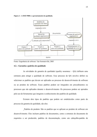 15
Figura 2 - A ISSO 9000 e o gerenciamento de qualidade.
Fonte: Engenharia de software / Ian Sommerville, 2003
4.2. - Garantia e padrões de qualidade
As atividades de garantia de qualidade (quality assurance – QA) definem uma
estrutura para atingir a qualidade de software. Esse processo de QA envolve definir ou
selecionar os padrões que devem ser aplicados ao processo de desenvolvimento de software
ou ao produto de software. Esses padrões podem ser integrados em procedimentos ou
processos que são aplicados durante o desenvolvimento. Os processos podem ser apoiados
pelo uso de ferramentas que integrem o conhecimento dos padrões de qualidade.
Existem dois tipos de padrões que podem ser estabelecidos como parte do
processo de garantia de qualidade, são eles:
_Padrões de produto: São os padrões que se aplicam ao produto de software em
desenvolvimento. Eles incluem padrões de documentos, como a estrutura do documento de
requisitos a ser produzido; padrões de documentação, como um cabeçalho-padrão de
 