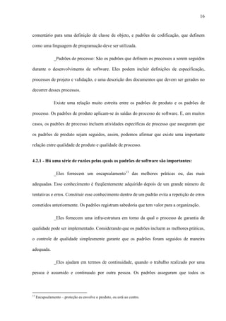 16
comentário para uma definição de classe de objeto, e padrões de codificação, que definem
como uma linguagem de programação deve ser utilizada.
_Padrões de processo: São os padrões que definem os processos a serem seguidos
durante o desenvolvimento de software. Eles podem incluir definições de especificação,
processos de projeto e validação, e uma descrição dos documentos que devem ser gerados no
decorrer desses processos.
Existe uma relação muito estreita entre os padrões de produto e os padrões de
processo. Os padrões de produto aplicam-se às saídas do processo de software. E, em muitos
casos, os padrões de processo incluem atividades específicas de processo que asseguram que
os padrões de produto sejam seguidos, assim, podemos afirmar que existe uma importante
relação entre qualidade de produto e qualidade de processo.
4.2.1 - Há uma série de razões pelas quais os padrões de software são importantes:
_Eles fornecem um encapsulamento13
das melhores práticas ou, das mais
adequadas. Esse conhecimento é freqüentemente adquirido depois de um grande número de
tentativas e erros. Constituir esse conhecimento dentro de um padrão evita a repetição de erros
cometidos anteriormente. Os padrões registram sabedoria que tem valor para a organização.
_Eles fornecem uma infra-estrutura em torno da qual o processo de garantia de
qualidade pode ser implementado. Considerando que os padrões incluem as melhores práticas,
o controle de qualidade simplesmente garante que os padrões foram seguidos de maneira
adequada.
_Eles ajudam em termos de continuidade, quando o trabalho realizado por uma
pessoa é assumido e continuado por outra pessoa. Os padrões asseguram que todos os
13
Encapsulamento – proteção eu envolve o produto, ou está ao centro.
 
