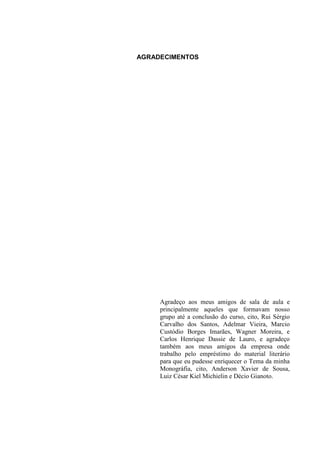 AGRADECIMENTOS
Agradeço aos meus amigos de sala de aula e
principalmente aqueles que formavam nosso
grupo até a conclusão do curso, cito, Rui Sérgio
Carvalho dos Santos, Adelmar Vieira, Marcio
Custódio Borges Imarães, Wagner Moreira, e
Carlos Henrique Dassie de Lauro, e agradeço
também aos meus amigos da empresa onde
trabalho pelo empréstimo do material literário
para que eu pudesse enriquecer o Tema da minha
Monográfia, cito, Anderson Xavier de Sousa,
Luiz César Kiel Michielin e Décio Gianoto.
 