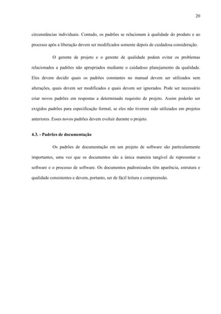 20
circunstâncias individuais. Contudo, os padrões se relacionam à qualidade do produto e ao
processo após a liberação devem ser modificados somente depois de cuidadosa consideração.
O gerente de projeto e o gerente de qualidade podem evitar os problemas
relacionados a padrões não apropriados mediante o cuidadoso planejamento da qualidade.
Eles devem decidir quais os padrões constantes no manual devem ser utilizados sem
alterações, quais devem ser modificados e quais devem ser ignorados. Pode ser necessário
criar novos padrões em respostas a determinado requisito de projeto. Assim poderão ser
exigidos padrões para especificação formal, se eles não tiverem sido utilizados em projetos
anteriores. Esses novos padrões devem evoluir durante o projeto.
4.3. - Padrões de documentação
Os padrões de documentação em um projeto de software são particularmente
importantes, uma vez que os documentos são a única maneira tangível de representar o
software e o processo de software. Os documentos padronizados têm aparência, estrutura e
qualidade consistentes e devem, portanto, ser de fácil leitura e compreensão.
 