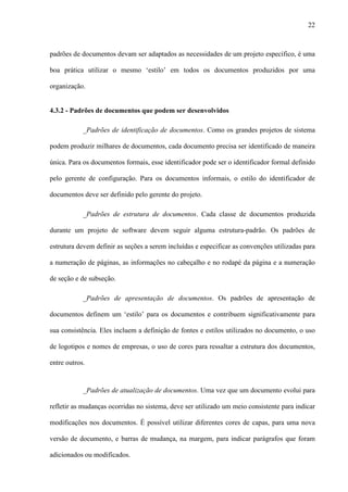 22
padrões de documentos devam ser adaptados as necessidades de um projeto específico, é uma
boa prática utilizar o mesmo ‘estilo’ em todos os documentos produzidos por uma
organização.
4.3.2 - Padrões de documentos que podem ser desenvolvidos
_Padrões de identificação de documentos. Como os grandes projetos de sistema
podem produzir milhares de documentos, cada documento precisa ser identificado de maneira
única. Para os documentos formais, esse identificador pode ser o identificador formal definido
pelo gerente de configuração. Para os documentos informais, o estilo do identificador de
documentos deve ser definido pelo gerente do projeto.
_Padrões de estrutura de documentos. Cada classe de documentos produzida
durante um projeto de software devem seguir alguma estrutura-padrão. Os padrões de
estrutura devem definir as seções a serem incluídas e especificar as convenções utilizadas para
a numeração de páginas, as informações no cabeçalho e no rodapé da página e a numeração
de seção e de subseção.
_Padrões de apresentação de documentos. Os padrões de apresentação de
documentos definem um ‘estilo’ para os documentos e contribuem significativamente para
sua consistência. Eles incluem a definição de fontes e estilos utilizados no documento, o uso
de logotipos e nomes de empresas, o uso de cores para ressaltar a estrutura dos documentos,
entre outros.
_Padrões de atualização de documentos. Uma vez que um documento evolui para
refletir as mudanças ocorridas no sistema, deve ser utilizado um meio consistente para indicar
modificações nos documentos. É possível utilizar diferentes cores de capas, para uma nova
versão de documento, e barras de mudança, na margem, para indicar parágrafos que foram
adicionados ou modificados.
 