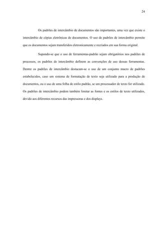 24
Os padrões de intercâmbio de documentos são importantes, uma vez que existe o
intercâmbio de cópias eletrônicas de documentos. O uso de padrões de intercâmbio permite
que os documentos sejam transferidos eletronicamente e recriados em sua forma original.
Supondo-se que o uso de ferramentas-padrão sejam obrigatórios nos padrões de
processos, os padrões de intercâmbio definem as convenções de uso dessas ferramentas.
Dentre os padrões de intercâmbio destacam-se o uso de um conjunto macro de padrões
estabelecidos, caso um sistema de formatação de texto seja utilizado para a produção de
documentos, ou o uso de uma folha de estilo padrão, se um processador de texto for utilizado.
Os padrões de intercâmbio podem também limitar as fontes e os estilos de texto utilizados,
devido aos diferentes recursos das impressoras e dos displays.
 