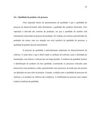 25
4.4. - Qualidade de produto e de processo
Uma suposição básica de gerenciamento de qualidade é que a qualidade do
processo de desenvolvimento afeta diretamente a qualidade dos produtos fornecidos. Essa
suposição é derivada dos sistemas de produção, em que a qualidade do produto está
intimamente relacionada ao processo de produção. Na verdade, em sistemas automatizados de
produção em massa, uma vez atingido um nível aceitável de qualidade de processo, a
qualidade do produto decorre naturalmente.
O processo de qualidade é particularmente importante no desenvolvimento de
software. A razão disso é que é difícil medir os atributos de software, como a facilidade de
manutenção, sem utilizar o software por um longo período. A melhoria da qualidade focaliza
a identificação de produtos de boa qualidade, examinando os processos utilizados para
desenvolver esses produtos e então, generalizando esses processos, de modo que eles possam
ser aplicados em uma série de projetos. Contudo, a relação entre a qualidade de processos de
software e os produtos de software são complexos. A modificação do processo nem sempre
conduz à melhoria da qualidade.
 