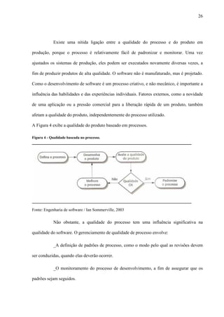26
Existe uma nítida ligação entre a qualidade do processo e do produto em
produção, porque o processo é relativamente fácil de padronizar e monitorar. Uma vez
ajustados os sistemas de produção, eles podem ser executados novamente diversas vezes, a
fim de produzir produtos de alta qualidade. O software não é manufaturado, mas é projetado.
Como o desenvolvimento de software é um processo criativo, e não mecânico, é importante a
influência das habilidades e das experiências individuais. Fatores externos, como a novidade
de uma aplicação ou a pressão comercial para a liberação rápida de um produto, também
afetam a qualidade do produto, independentemente do processo utilizado.
A Figura 4 exibe a qualidade do produto baseado em processos.
Figura 4 - Qualidade baseada no processo.
Fonte: Engenharia de software / Ian Sommerville, 2003
Não obstante, a qualidade do processo tem uma influência significativa na
qualidade do software. O gerenciamento de qualidade de processo envolve:
_A definição de padrões de processo, como o modo pelo qual as revisões devem
ser conduzidas, quando elas deverão ocorrer.
_O monitoramento do processo de desenvolvimento, a fim de assegurar que os
padrões sejam seguidos.
 