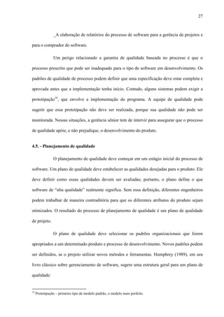 27
_A elaboração de relatórios do processo de software para a gerência de projetos e
para o comprador do software.
Um perigo relacionado a garantia de qualidade baseada no processo é que o
processo prescrito que pode ser inadequado para o tipo de software em desenvolvimento. Os
padrões de qualidade de processo podem definir que uma especificação deve estar completa e
aprovada antes que a implementação tenha início. Contudo, alguns sistemas podem exigir a
prototipação16
, que envolve a implementação do programa. A equipe de qualidade pode
sugerir que essa prototipação não deve ser realizada, porque sua qualidade não pode ser
monitorada. Nessas situações, a gerência sênior tem de intervir para assegurar que o processo
de qualidade apóie, e não prejudique, o desenvolvimento do produto.
4.5. - Planejamento de qualidade
O planejamento de qualidade deve começar em um estágio inicial do processo de
software. Um plano de qualidade deve estabelecer as qualidades desejadas para o produto. Ele
deve definir como essas qualidades devem ser avaliadas; portanto, o plano define o que
software de “alta qualidade” realmente significa. Sem essa definição, diferentes engenheiros
podem trabalhar de maneira contraditória para que os diferentes atributos do produto sejam
otimizados. O resultado do processo de planejamento de qualidade é um plano de qualidade
de projeto.
O plano de qualidade deve selecionar os padrões organizacionais que forem
apropriados a um determinado produto e processo de desenvolvimento. Novos padrões podem
ser definidos, se o projeto utilizar novos métodos e ferramentas. Humphrey (1989), em seu
livro clássico sobre gerenciamento de software, sugere uma estrutura geral para um plano de
qualidade:
16
Prototipação – primeiro tipo de modelo padrão, o modelo mais perfeito.
 