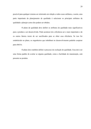29
possível para qualquer sistema ser otimizado em relação a todos esses atributos, e assim, uma
parte importante do planejamento de qualidade é selecionar os principais atributos de
qualidade e planejar como eles podem ser obtidos.
O plano de qualidade deve definir os atributos de qualidade mais significativos
para o produto a ser desenvolvido. Pode acontecer de a eficiência ser o mais importante e de
os outros fatores terem de ser sacrificados para se obter essa eficiência. Se isso for
estabelecido no plano, os engenheiros que trabalham no desenvolvimento poderão cooperar
para obtê-lo.
O plano deve também definir o processo de avaliação de qualidade. Essa deve ser
uma forma padrão de avaliar se alguma qualidade, como a facilidade de manutenção, está
presente no produto.
 