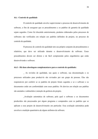 30
4.6. - Controle de qualidade
O controle de qualidade envolve supervisionar o processo de desenvolvimento de
software, a fim de assegurar que os procedimentos e os padrões de garantia de qualidade
sejam seguidos. Como foi discutido anteriormente, produtos elaborados pelos processos de
softwares são verificados em relação aos padrões definidos de projeto, no processo de
controle de qualidade.
O processo de controle de qualidade tem seu próprio conjunto de procedimentos e
relatórios, que deve ser utilizado durante o desenvolvimento de software. Esses
procedimentos devem ser diretos e de fácil compreensão pelos engenheiros que estão
desenvolvendo o software.
4.6.1 - Há duas abordagens complementares para o controle de qualidade:
_ As revisões de qualidade, nas quais o software, sua documentação e os
processos utilizados para produzi-lo são revisados por um grupo de pessoas. Elas são
responsáveis por conferir se os padrões de projeto foram seguidos e se o software e os
documentos estão em conformidade com esses padrões. Os desvios em relação aos padrões
são anotados e submetidos à atenção da gerência do projeto.
_Avaliação automática de software, pela qual o software e os documentos
produzidos são processados por algum programa e comparados com os padrões que se
aplicam a esse projeto de desenvolvimento em particular. Essa avaliação automática pode
envolver a medição quantitativa de alguns atributos de software.
 