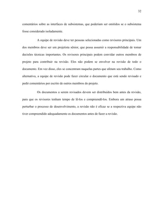 32
comentários sobre as interfaces de subsistemas, que poderiam ser omitidos se o subsistema
fosse considerado isoladamente.
A equipe de revisão deve ter pessoas selecionadas como revisores principais. Um
dos membros deve ser um projetista sênior, que possa assumir a responsabilidade de tomar
decisões técnicas importantes. Os revisores principais podem convidar outros membros de
projeto para contribuir na revisão. Eles não podem se envolver na revisão de todo o
documento. Em vez disso, eles se concentram naquelas partes que afetam seu trabalho. Como
alternativa, a equipe de revisão pode fazer circular o documento que está sendo revisado e
pedir comentários por escrito de outros membros do projeto.
Os documentos a serem revisados devem ser distribuídos bem antes da revisão,
para que os revisores tenham tempo de lê-los e compreendê-los. Embora um atraso possa
perturbar o processo de desenvolvimento, a revisão não é eficaz se a respectiva equipe não
tiver compreendido adequadamente os documentos antes de fazer a revisão.
 