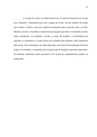 33
A revisão em si deve ser relativamente breve. O autor do documento em revisão
deve “percorrer” o documento junto com a equipe de revisão. Um dos membros da equipe
deve orientar a revisão e outro deve registrar formalmente todas as decisões sobre a revisão.
Durante a revisão, o orientador é responsável por assegurar que todos os comentários escritos
sejam considerados. Ao completar a revisão, as ações são anotadas e os formulários que
registram os comentários e as ações devem ser assinados pelo projetista e pelo responsável
pela revisão. Esses documentos são então arquivados como parte da documentação formal do
projeto. O orientador é o responsável por assegurar que as mudanças requeridas sejam feitas.
Se mudanças importantes forem necessárias, uma revisão de acompanhamento poderá ser
programada.
 