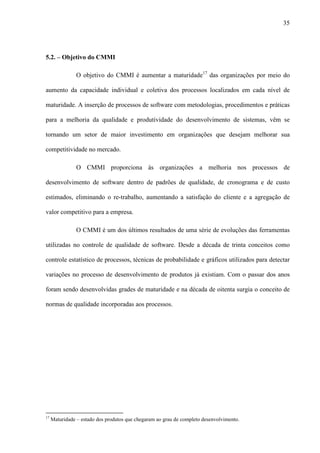 35
5.2. – Objetivo do CMMI
O objetivo do CMMI é aumentar a maturidade17
das organizações por meio do
aumento da capacidade individual e coletiva dos processos localizados em cada nível de
maturidade. A inserção de processos de software com metodologias, procedimentos e práticas
para a melhoria da qualidade e produtividade do desenvolvimento de sistemas, vêm se
tornando um setor de maior investimento em organizações que desejam melhorar sua
competitividade no mercado.
O CMMI proporciona às organizações a melhoria nos processos de
desenvolvimento de software dentro de padrões de qualidade, de cronograma e de custo
estimados, eliminando o re-trabalho, aumentando a satisfação do cliente e a agregação de
valor competitivo para a empresa.
O CMMI é um dos últimos resultados de uma série de evoluções das ferramentas
utilizadas no controle de qualidade de software. Desde a década de trinta conceitos como
controle estatístico de processos, técnicas de probabilidade e gráficos utilizados para detectar
variações no processo de desenvolvimento de produtos já existiam. Com o passar dos anos
foram sendo desenvolvidas grades de maturidade e na década de oitenta surgia o conceito de
normas de qualidade incorporadas aos processos.
17
Maturidade – estado dos produtos que chegaram ao grau de completo desenvolvimento.
 