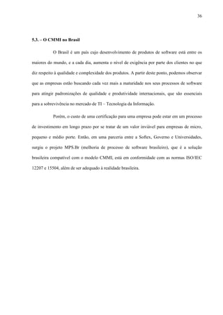 36
5.3. – O CMMI no Brasil
O Brasil é um país cujo desenvolvimento de produtos de software está entre os
maiores do mundo, e a cada dia, aumenta o nível de exigência por parte dos clientes no que
diz respeito à qualidade e complexidade dos produtos. A partir deste ponto, podemos observar
que as empresas estão buscando cada vez mais a maturidade nos seus processos de software
para atingir padronizações de qualidade e produtividade internacionais, que são essenciais
para a sobrevivência no mercado de TI – Tecnologia da Informação.
Porém, o custo de uma certificação para uma empresa pode estar em um processo
de investimento em longo prazo por se tratar de um valor inviável para empresas de micro,
pequeno e médio porte. Então, em uma parceria entre a Softex, Governo e Universidades,
surgiu o projeto MPS.Br (melhoria de processo de software brasileiro), que é a solução
brasileira compatível com o modelo CMMI, está em conformidade com as normas ISO/IEC
12207 e 15504, além de ser adequado à realidade brasileira.
 