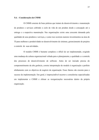 37
5.4. – Considerações do CMMI
O CMMI consiste de boas práticas que tratam do desenvolvimento e manutenção
de produtos e serviços cobrindo o ciclo de vida de um produto desde a concepção até a
entrega e a respectiva manutenção. Nas organizações existe uma crescente demanda pela
qualidade de seus produtos e serviços, e como isso ocorrem maiores investimentos na área de
TI para melhorar a produtividade no desenvolvimento de sistemas, gerenciamento de projetos
e controle de suas atividades.
O modelo CMMI é bastante complexo e difícil de ser implementado, exigindo
uma mudança de cultura organizacional voltada para o planejamento, a qualidade e o controle
dos processos de desenvolvimento de software. Antes de ser iniciado precisa do
comprometimento da alta gerência, correta interpretação do modelo à organização e perfeito
alinhamento com os objetivos de negócio da organização. Esses fatores são cruciais para o
sucesso da implementação. Em geral, é imprescindível recorrer a consultorias especializadas
em implementar o CMMI e efetuar as reorganizações necessárias dentro da própria
organização.
 