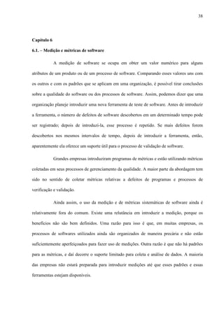38
Capítulo 6
6.1. – Medição e métricas de software
A medição de software se ocupa em obter um valor numérico para alguns
atributos de um produto ou de um processo de software. Comparando esses valores uns com
os outros e com os padrões que se aplicam em uma organização, é possível tirar conclusões
sobre a qualidade do software ou dos processos de software. Assim, podemos dizer que uma
organização planeje introduzir uma nova ferramenta de teste de software. Antes de introduzir
a ferramenta, o número de defeitos de software descobertos em um determinado tempo pode
ser registrado; depois de introduzi-la, esse processo é repetido. Se mais defeitos forem
descobertos nos mesmos intervalos de tempo, depois de introduzir a ferramenta, então,
aparentemente ela oferece um suporte útil para o processo de validação de software.
Grandes empresas introduziram programas de métricas e estão utilizando métricas
coletadas em seus processos de gerenciamento da qualidade. A maior parte da abordagem tem
sido no sentido de coletar métricas relativas a defeitos de programas e processos de
verificação e validação.
Ainda assim, o uso da medição e de métricas sistemáticas de software ainda é
relativamente fora do comum. Existe uma relutância em introduzir a medição, porque os
benefícios não são bem definidos. Uma razão para isso é que, em muitas empresas, os
processos de softwares utilizados ainda são organizados de maneira precária e não estão
suficientemente aperfeiçoados para fazer uso de medições. Outra razão é que não há padrões
para as métricas, e daí decorre o suporte limitado para coleta e análise de dados. A maioria
das empresas não estará preparada para introduzir medições até que esses padrões e essas
ferramentas estejam disponíveis.
 