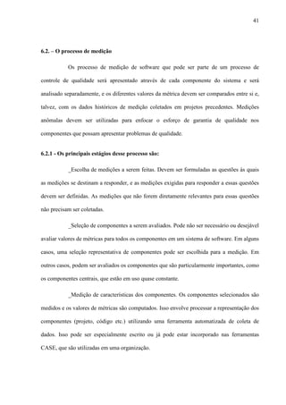 41
6.2. – O processo de medição
Os processo de medição de software que pode ser parte de um processo de
controle de qualidade será apresentado através de cada componente do sistema e será
analisado separadamente, e os diferentes valores da métrica devem ser comparados entre si e,
talvez, com os dados históricos de medição coletados em projetos precedentes. Medições
anômalas devem ser utilizadas para enfocar o esforço de garantia de qualidade nos
componentes que possam apresentar problemas de qualidade.
6.2.1 - Os principais estágios desse processo são:
_Escolha de medições a serem feitas. Devem ser formuladas as questões às quais
as medições se destinam a responder, e as medições exigidas para responder a essas questões
devem ser definidas. As medições que não forem diretamente relevantes para essas questões
não precisam ser coletadas.
_Seleção de componentes a serem avaliados. Pode não ser necessário ou desejável
avaliar valores de métricas para todos os componentes em um sistema de software. Em alguns
casos, uma seleção representativa de componentes pode ser escolhida para a medição. Em
outros casos, podem ser avaliados os componentes que são particularmente importantes, como
os componentes centrais, que estão em uso quase constante.
_Medição de características dos componentes. Os componentes selecionados são
medidos e os valores de métricas são computados. Isso envolve processar a representação dos
componentes (projeto, código etc.) utilizando uma ferramenta automatizada de coleta de
dados. Isso pode ser especialmente escrito ou já pode estar incorporado nas ferramentas
CASE, que são utilizadas em uma organização.
 