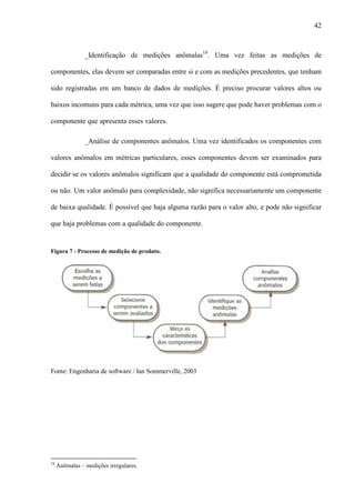 42
_Identificação de medições anômalas18
. Uma vez feitas as medições de
componentes, elas devem ser comparadas entre si e com as medições precedentes, que tenham
sido registradas em um banco de dados de medições. É preciso procurar valores altos ou
baixos incomuns para cada métrica, uma vez que isso sugere que pode haver problemas com o
componente que apresenta esses valores.
_Análise de componentes anômalos. Uma vez identificados os componentes com
valores anômalos em métricas particulares, esses componentes devem ser examinados para
decidir se os valores anômalos significam que a qualidade do componente está comprometida
ou não. Um valor anômalo para complexidade, não significa necessariamente um componente
de baixa qualidade. É possível que haja alguma razão para o valor alto, e pode não significar
que haja problemas com a qualidade do componente.
Figura 7 - Processo de medição de produto.
Fonte: Engenharia de software / Ian Sommerville, 2003
18
Anômalas – medições irregulares.
 
