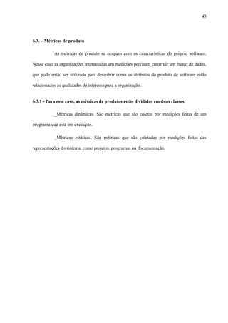 43
6.3. – Métricas de produto
As métricas de produto se ocupam com as características do próprio software.
Nesse caso as organizações interessadas em medições precisam construir um banco de dados,
que pode então ser utilizado para descobrir como os atributos do produto de software estão
relacionados às qualidades de interesse para a organização.
6.3.1 - Para esse caso, as métricas de produtos estão divididas em duas classes:
_Métricas dinâmicas. São métricas que são coletas por medições feitas de um
programa que está em execução.
_Métricas estáticas. São métricas que são coletadas por medições feitas das
representações do sistema, como projetos, programas ou documentação.
 