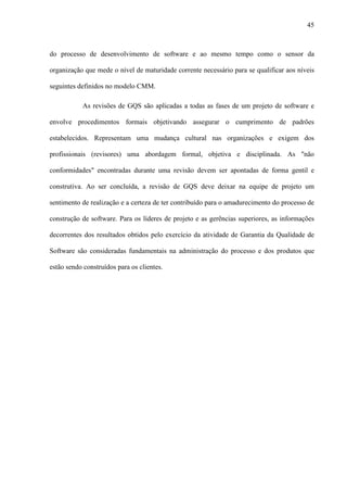 45
do processo de desenvolvimento de software e ao mesmo tempo como o sensor da
organização que mede o nível de maturidade corrente necessário para se qualificar aos níveis
seguintes definidos no modelo CMM.
As revisões de GQS são aplicadas a todas as fases de um projeto de software e
envolve procedimentos formais objetivando assegurar o cumprimento de padrões
estabelecidos. Representam uma mudança cultural nas organizações e exigem dos
profissionais (revisores) uma abordagem formal, objetiva e disciplinada. As "não
conformidades" encontradas durante uma revisão devem ser apontadas de forma gentil e
construtiva. Ao ser concluída, a revisão de GQS deve deixar na equipe de projeto um
sentimento de realização e a certeza de ter contribuído para o amadurecimento do processo de
construção de software. Para os líderes de projeto e as gerências superiores, as informações
decorrentes dos resultados obtidos pelo exercício da atividade de Garantia da Qualidade de
Software são consideradas fundamentais na administração do processo e dos produtos que
estão sendo construídos para os clientes.
 