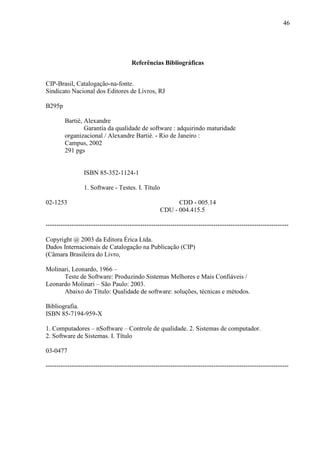 46
Referências Bibliográficas
CIP-Brasil, Catalogação-na-fonte.
Sindicato Nacional dos Editores de Livros, RJ
B295p
Bartié, Alexandre
Garantia da qualidade de software : adquirindo maturidade
organizacional / Alexandre Bartié. - Rio de Janeiro :
Campus, 2002
291 pgs
ISBN 85-352-1124-1
1. Software - Testes. I. Título
02-1253 CDD - 005.14
CDU - 004.415.5
-----------------------------------------------------------------------------------------------------------------
Copyright @ 2003 da Editora Érica Ltda.
Dados Internacionais de Catalogação na Publicação (CIP)
(Câmara Brasileira do Livro,
Molinari, Leonardo, 1966 –
Teste de Software: Produzindo Sistemas Melhores e Mais Confiáveis /
Leonardo Molinari – São Paulo: 2003.
Abaixo do Título: Qualidade de software: soluções, técnicas e métodos.
Bibliografia.
ISBN 85-7194-959-X
1. Computadores – nSoftware – Controle de qualidade. 2. Sistemas de computador.
2. Software de Sistemas. I. Título
03-0477
-----------------------------------------------------------------------------------------------------------------
 