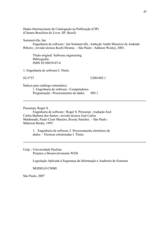 47
Dados Internacionais de Catalogação na Publicação (CIP)
(Câmara Brasileira do Livro, SP, Brasil)
Sommerville, Ian
Engenharia de software / Ian Sommerville ; tradução André Maurício de Andrade
Ribeiro ; revisão técnica Kechi Hirama. – São Paulo : Addison Wesley, 2003.
Título original: Software engineering.
Bibliografia.
ISBN 85-88639-07-6
1. Engenharia de software I. Título.
02-5757 CDD-005.1
Índices para catálogo sistemático:
1. Engenharia de software : Computadores
Programação : Processamento de dados 005.1
-----------------------------------------------------------------------------------------------------------------
Pressman, Roger S.
Engenharia de software / Roger S. Pressman ; tradução José
Carlos Barbosa dos Santos ; revisão técnica José Carlos
Maldonado, Paulo César Masiero, Rosely Sanches. – São Paulo :
Makroon Booke, 1995.
1. Engenharia de software 2. Processamento eletrônico de
dados – Técnicas estruturadas I. Título.
-----------------------------------------------------------------------------------------------------------------
Unip – Universidade Paulista
Projetos e Desenvolvimento WEB
Legislação Aplicada à Segurança da Informação e Auditoria de Sistemas
MODELO CMMI
São Paulo, 2007
 