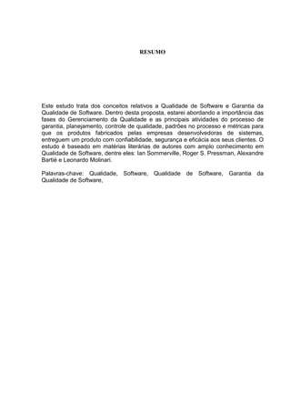 RESUMO
Este estudo trata dos conceitos relativos a Qualidade de Software e Garantia da
Qualidade de Software. Dentro desta proposta, estarei abordando a importância das
fases do Gerenciamento da Qualidade e as principais atividades do processo de
garantia, planejamento, controle de qualidade, padrões no processo e métricas para
que os produtos fabricados pelas empresas desenvolvedoras de sistemas,
entreguem um produto com confiabilidade, segurança e eficácia aos seus clientes. O
estudo é baseado em matérias literárias de autores com amplo conhecimento em
Qualidade de Software, dentre eles: Ian Sommerville, Roger S. Pressman, Alexandre
Bartié e Leonardo Molinari.
Palavras-chave: Qualidade, Software, Qualidade de Software, Garantia da
Qualidade de Software,
 