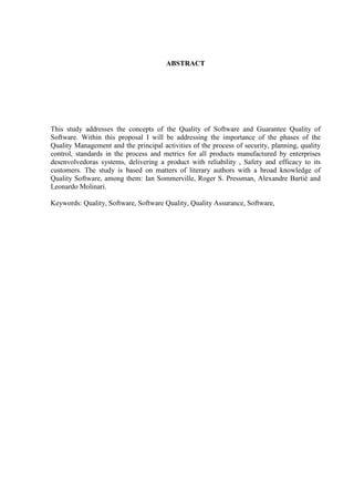 ABSTRACT
This study addresses the concepts of the Quality of Software and Guarantee Quality of
Software. Within this proposal I will be addressing the importance of the phases of the
Quality Management and the principal activities of the process of security, planning, quality
control, standards in the process and metrics for all products manufactured by enterprises
desenvolvedoras systems, delivering a product with reliability , Safety and efficacy to its
customers. The study is based on matters of literary authors with a broad knowledge of
Quality Software, among them: Ian Sommerville, Roger S. Pressman, Alexandre Bartié and
Leonardo Molinari.
Keywords: Quality, Software, Software Quality, Quality Assurance, Software,
 