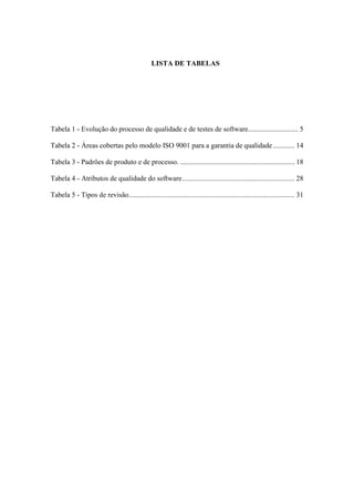 LISTA DE TABELAS
Tabela 1 - Evolução do processo de qualidade e de testes de software............................ 5
Tabela 2 - Áreas cobertas pelo modelo ISO 9001 para a garantia de qualidade............ 14
Tabela 3 - Padrões de produto e de processo. ................................................................ 18
Tabela 4 - Atributos de qualidade do software............................................................... 28
Tabela 5 - Tipos de revisão............................................................................................. 31
 