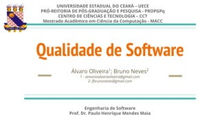 Qualidade de Software
Álvaro Oliveira1
; Bruno Neves2
1 - antonioalvarooliveira@gmail.com
2- fbrunoneves@gmail.com
UNIVERSIDADE ESTADUAL DO CEARÁ – UECE
PRÓ-REITORIA DE PÓS-GRADUAÇÃO E PESQUISA - PROPGPq
CENTRO DE CIÊNCIAS E TECNOLOGIA – CCT
Mestrado Acadêmico em Ciência da Computação - MACC
Engenharia de Software
Prof. Dr. Paulo Henrique Mendes Maia
 