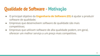 Qualidade de Software - Motivação
● O principal objetivo da Engenharia de Software (ES) é ajudar a produzir
software de qualidade;
● Empresas que desenvolvem software de qualidade são mais
competitivas;
● Empresas que utilizam software de alta qualidade podem, em geral,
oferecer um melhor serviço a um preço mais competitivo.
10
 