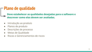 Plano de qualidade
● Introdução ao produto
● Planos de produto
● Descrições de processo
● Metas de Qualidade
● Riscos e Gerenciamentos de riscos
15
Deve estabelecer as qualidades desejadas para o software e
descrever como elas devem ser avaliadas.
 