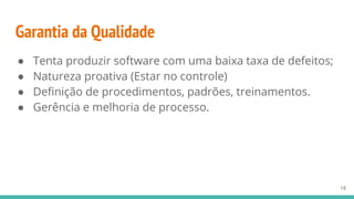 Garantia da Qualidade
● Tenta produzir software com uma baixa taxa de defeitos;
● Natureza proativa (Estar no controle)
● Definição de procedimentos, padrões, treinamentos.
● Gerência e melhoria de processo.
18
 