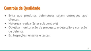 Controle da Qualidade
● Evita que produtos defeituosos sejam entregues aos
clientes;
● Natureza reativa (Estar sob controle)
● Objetiva monitoração de processo, e detecção e correção
de defeitos.
● Ex: Inspeções, ensaios e testes.
19
 