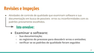 Revisões e Inspeções
● Atividades de controle de qualidade que examinam software e sua
documentação em busca de possíveis erros ou inconformidades com os
padrões previamente escolhidos.
20
Isto envolve:
● Examinar o software:
○ Sua documentação;
○ os registros do processo para descobrir erros e omissões;
○ verificar se os padrões de qualidade foram seguidos
 