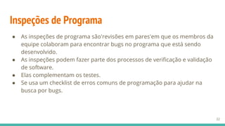 Inspeções de Programa
● As inspeções de programa são'revisões em pares'em que os membros da
equipe colaboram para encontrar bugs no programa que está sendo
desenvolvido.
● As inspeções podem fazer parte dos processos de verificação e validação
de software.
● Elas complementam os testes.
● Se usa um checklist de erros comuns de programação para ajudar na
busca por bugs.
22
 