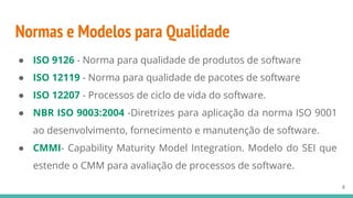 Normas e Modelos para Qualidade
● ISO 9126 - Norma para qualidade de produtos de software
● ISO 12119 - Norma para qualidade de pacotes de software
● ISO 12207 - Processos de ciclo de vida do software.
● NBR ISO 9003:2004 -Diretrizes para aplicação da norma ISO 9001
ao desenvolvimento, fornecimento e manutenção de software.
● CMMI- Capability Maturity Model Integration. Modelo do SEI que
estende o CMM para avaliação de processos de software.
8
 