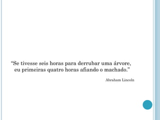 “Se tivesse seis horas para derrubar uma árvore,
 eu primeiras quatro horas afiando o machado.”
                                     Abraham Lincoln
 
