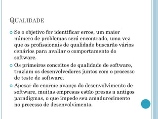 QUALIDADE
 Se o objetivo for identificar erros, um maior
  número de problemas será encontrado, uma vez
  que os profissionais de qualidade buscarão vários
  cenários para avaliar o comportamento do
  software.
 Os primeiros conceitos de qualidade de software,
  traziam os desenvolvedores juntos com o processo
  de teste de software.
 Apesar do enorme avanço do desenvolvimento de
  software, muitas empresas estão presas a antigos
  paradigmas, o que impede seu amadurecimento
  no processo de desenvolvimento.
 