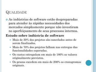 QUALIDADE
As indústrias de software estão despreparadas
 para atender às rápidas necessidades dos
 mercados simplesmente porque não investiram
 no aperfeiçoamento de seus processos internos.
Estudo sobre indústria de software
     Mais de 30% dos projetos são cancelados antes de
      serem finalizados.
     Mais de 70% dos projetos falham nas entregas das
      funcionalidades esperadas.
     Os custos extrapolam em mais de 180% os valores
      originalmente previstos.
     Os prazos excedem em mais de 200% os cronogramas
      originais.
 
