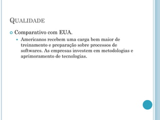 QUALIDADE
   Comparativo com EUA.
       Americanos recebem uma carga bem maior de
        treinamento e preparação sobre processos de
        softwares. As empresas investem em metodologias e
        aprimoramento de tecnologias.
 