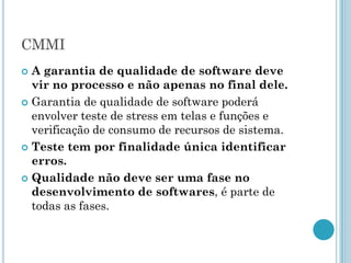 CMMI
 A garantia de qualidade de software deve
  vir no processo e não apenas no final dele.
 Garantia de qualidade de software poderá
  envolver teste de stress em telas e funções e
  verificação de consumo de recursos de sistema.
 Teste tem por finalidade única identificar
  erros.
 Qualidade não deve ser uma fase no
  desenvolvimento de softwares, é parte de
  todas as fases.
 