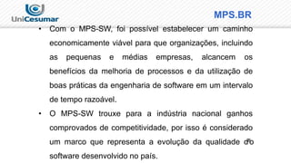 MPS.BR
• Com o MPS-SW, foi possível estabelecer um caminho
economicamente viável para que organizações, incluindo
as pequenas e médias empresas, alcancem os
benefícios da melhoria de processos e da utilização de
boas práticas da engenharia de software em um intervalo
de tempo razoável.
• O MPS-SW trouxe para a indústria nacional ganhos
comprovados de competitividade, por isso é considerado
um marco que representa a evolução da qualidade d2
8
o
software desenvolvido no país.
 